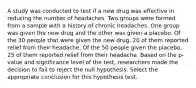 A study was conducted to test if a new drug was effective in reducing the number of headaches. Two groups were formed from a sample with a history of chronic headaches. One group was given the new drug and the other was given a placebo. Of the 30 people that were given the new drug, 20 of them reported relief from their headache. Of the 50 people given the placebo, 25 of them reported relief from their headache. Based on the p-value and significance level of the test, researchers made the decision to fail to reject the null hypothesis. Select the appropriate conclusion for this hypothesis test.