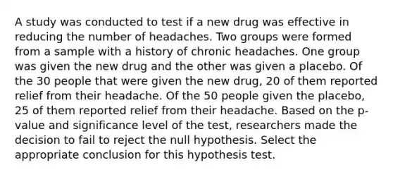 A study was conducted to test if a new drug was effective in reducing the number of headaches. Two groups were formed from a sample with a history of chronic headaches. One group was given the new drug and the other was given a placebo. Of the 30 people that were given the new drug, 20 of them reported relief from their headache. Of the 50 people given the placebo, 25 of them reported relief from their headache. Based on the p-value and significance level of the test, researchers made the decision to fail to reject the null hypothesis. Select the appropriate conclusion for this hypothesis test.