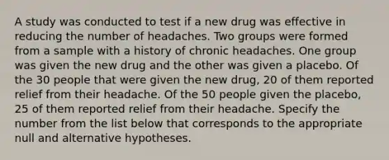 A study was conducted to test if a new drug was effective in reducing the number of headaches. Two groups were formed from a sample with a history of chronic headaches. One group was given the new drug and the other was given a placebo. Of the 30 people that were given the new drug, 20 of them reported relief from their headache. Of the 50 people given the placebo, 25 of them reported relief from their headache. Specify the number from the list below that corresponds to the appropriate null and alternative hypotheses.