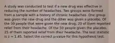 A study was conducted to test if a new drug was effective in reducing the number of headaches. Two groups were formed from a sample with a history of chronic headaches. One group was given the new drug and the other was given a placebo. Of the 30 people that were given the new drug, 20 of them reported relief from their headache. Of the 50 people given the placebo, 25 of them reported relief from their headache. The test statistic is z = 1.45. Select the correct p-value for this hypothesis test.