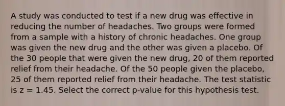 A study was conducted to test if a new drug was effective in reducing the number of headaches. Two groups were formed from a sample with a history of chronic headaches. One group was given the new drug and the other was given a placebo. Of the 30 people that were given the new drug, 20 of them reported relief from their headache. Of the 50 people given the placebo, 25 of them reported relief from their headache. The test statistic is z = 1.45. Select the correct p-value for this hypothesis test.