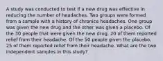 A study was conducted to test if a new drug was effective in reducing the number of headaches. Two groups were formed from a sample with a history of chronice headaches. One group was given the new drug and the other was given a placebo. Of the 30 people that were given the new drug, 20 of them reported relief from their headache. Of the 50 people given the placebo, 25 of them reported relief from their headache. What are the two independent samples in this study?