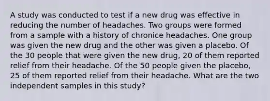 A study was conducted to test if a new drug was effective in reducing the number of headaches. Two groups were formed from a sample with a history of chronice headaches. One group was given the new drug and the other was given a placebo. Of the 30 people that were given the new drug, 20 of them reported relief from their headache. Of the 50 people given the placebo, 25 of them reported relief from their headache. What are the two independent samples in this study?