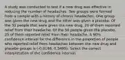 A study was conducted to test if a new drug was effective in reducing the number of headaches. Two groups were formed from a sample with a history of chronic headaches. One group was given the new drug and the other was given a placebo. Of the 30 people that were given the new drug, 20 of them reported relief from their headache. Of the 50 people given the placebo, 25 of them reported relief from their headache. A 90% confidence interval for the difference in the proportion of people who reported relief from headaches between the new drug and placebo groups is (-0.0166, 0.3499). Select the correct interpretation of the confidence interval.