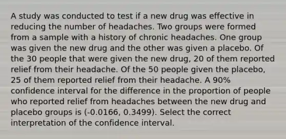 A study was conducted to test if a new drug was effective in reducing the number of headaches. Two groups were formed from a sample with a history of chronic headaches. One group was given the new drug and the other was given a placebo. Of the 30 people that were given the new drug, 20 of them reported relief from their headache. Of the 50 people given the placebo, 25 of them reported relief from their headache. A 90% confidence interval for the difference in the proportion of people who reported relief from headaches between the new drug and placebo groups is (-0.0166, 0.3499). Select the correct interpretation of the confidence interval.