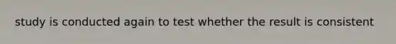 study is conducted again to test whether the result is consistent