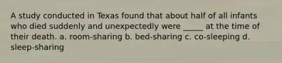 A study conducted in Texas found that about half of all infants who died suddenly and unexpectedly were _____ at the time of their death. a. room-sharing b. bed-sharing c. co-sleeping d. sleep-sharing