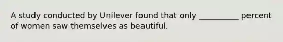 A study conducted by Unilever found that only __________ percent of women saw themselves as beautiful.