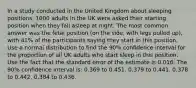 In a study conducted in the United Kingdom about sleeping positions, 1000 adults in the UK were asked their starting position when they fall asleep at night. The most common answer was the fetal position (on the side, with legs pulled up), with 41% of the participants saying they start in this position. Use a normal distribution to find the 90% confidence interval for the proportion of all UK adults who start sleep in this position. Use the fact that the standard error of the estimate is 0.016. The 90% confidence interval is: 0.369 to 0.451. 0.379 to 0.441. 0.378 to 0.442. 0.384 to 0.436.