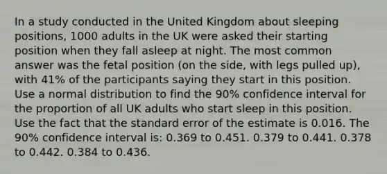 In a study conducted in the United Kingdom about sleeping positions, 1000 adults in the UK were asked their starting position when they fall asleep at night. The most common answer was the fetal position (on the side, with legs pulled up), with 41% of the participants saying they start in this position. Use a normal distribution to find the 90% confidence interval for the proportion of all UK adults who start sleep in this position. Use the fact that the standard error of the estimate is 0.016. The 90% confidence interval is: 0.369 to 0.451. 0.379 to 0.441. 0.378 to 0.442. 0.384 to 0.436.