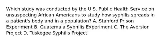 Which study was conducted by the U.S. Public Health Service on unsuspecting African Americans to study how syphilis spreads in a patient's body and in a population? A. Stanford Prison Experiment B. Guatemala Syphilis Experiment C. The Aversion Project D. Tuskegee Syphilis Project