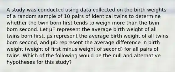 A study was conducted using data collected on the birth weights of a random sample of 10 pairs of identical twins to determine whether the twin born first tends to weigh more than the twin born second. Let μF represent the average birth weight of all twins born first, μs represent the average birth weight of all twins born second, and μD represent the average difference in birth weight (weight of first minus weight of second) for all pairs of twins. Which of the following would be the null and alternative hypotheses for this study?