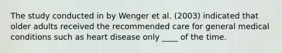 The study conducted in by Wenger et al. (2003) indicated that older adults received the recommended care for general medical conditions such as heart disease only ____ of the time.