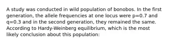 A study was conducted in wild population of bonobos. In the first generation, the allele frequencies at one locus were p=0.7 and q=0.3 and in the second generation, they remained the same. According to Hardy-Weinberg equilibrium, which is the most likely conclusion about this population: