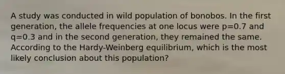 A study was conducted in wild population of bonobos. In the first generation, the allele frequencies at one locus were p=0.7 and q=0.3 and in the second generation, they remained the same. According to the Hardy-Weinberg equilibrium, which is the most likely conclusion about this population?