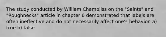 The study conducted by William Chambliss on the "Saints" and "Roughnecks" article in chapter 6 demonstrated that labels are often ineffective and do not necessarily affect one's behavior. a) true b) false