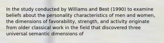 In the study conducted by Williams and Best (1990) to examine beliefs about the personality characteristics of men and women, the dimensions of favorability, strength, and activity originate from older classical work in the field that discovered three universal semantic dimensions of