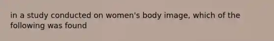 in a study conducted on women's body image, which of the following was found