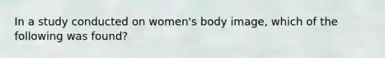 In a study conducted on women's body image, which of the following was found?