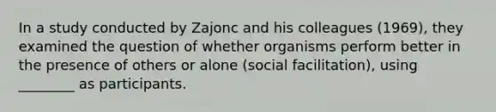 In a study conducted by Zajonc and his colleagues (1969), they examined the question of whether organisms perform better in the presence of others or alone (social facilitation), using ________ as participants.