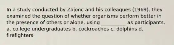 In a study conducted by Zajonc and his colleagues (1969), they examined the question of whether organisms perform better in the presence of others or alone, using __________ as participants. a. college undergraduates b. cockroaches c. dolphins d. firefighters