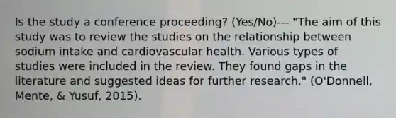 Is the study a conference proceeding? (Yes/No)--- "The aim of this study was to review the studies on the relationship between sodium intake and cardiovascular health. Various types of studies were included in the review. They found gaps in the literature and suggested ideas for further research." (O'Donnell, Mente, & Yusuf, 2015).