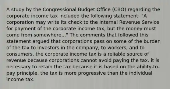 A study by the Congressional Budget Office (CBO) regarding the corporate income tax included the following statement: "A corporation may write its check to the Internal Revenue Service for payment of the corporate income tax, but the money must come from somewhere..." The comments that followed this statement argued that corporations pass on some of the burden of the tax to investors in the company, to workers, and to consumers. the corporate income tax is a reliable source of revenue because corporations cannot avoid paying the tax. it is necessary to retain the tax because it is based on the ability-to-pay principle. the tax is more progressive than the individual income tax.