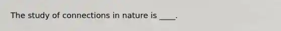 The study of connections in nature is ____.