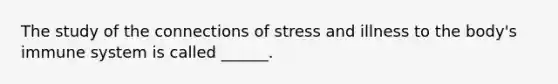 The study of the connections of stress and illness to the body's immune system is called ______.