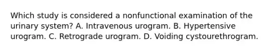 Which study is considered a nonfunctional examination of the urinary system? A. Intravenous urogram. B. Hypertensive urogram. C. Retrograde urogram. D. Voiding cystourethrogram.