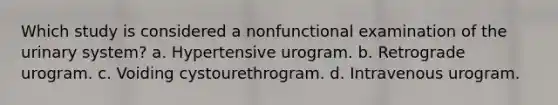 Which study is considered a nonfunctional examination of the urinary system? a. Hypertensive urogram. b. Retrograde urogram. c. Voiding cystourethrogram. d. Intravenous urogram.