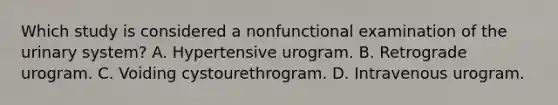 Which study is considered a nonfunctional examination of the urinary system? A. Hypertensive urogram. B. Retrograde urogram. C. Voiding cystourethrogram. D. Intravenous urogram.