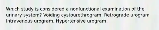 Which study is considered a nonfunctional examination of the urinary system? Voiding cystourethrogram. Retrograde urogram Intravenous urogram. Hypertensive urogram.