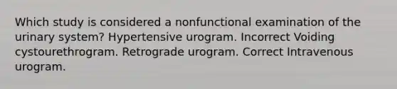 Which study is considered a nonfunctional examination of the urinary system? Hypertensive urogram. Incorrect Voiding cystourethrogram. Retrograde urogram. Correct Intravenous urogram.