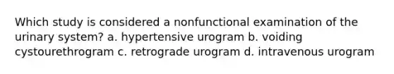 Which study is considered a nonfunctional examination of the urinary system? a. hypertensive urogram b. voiding cystourethrogram c. retrograde urogram d. intravenous urogram