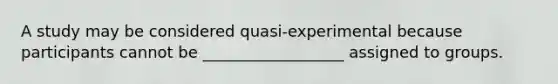 A study may be considered quasi-experimental because participants cannot be __________________ assigned to groups.