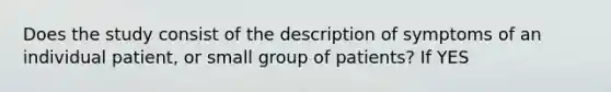 Does the study consist of the description of symptoms of an individual patient, or small group of patients? If YES