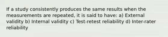 If a study consistently produces the same results when the measurements are repeated, it is said to have: a) External validity b) Internal validity c) Test-retest reliability d) Inter-rater reliability