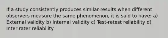 If a study consistently produces similar results when different observers measure the same phenomenon, it is said to have: a) External validity b) Internal validity c) Test-retest reliability d) Inter-rater reliability