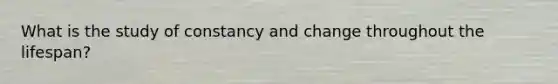 What is the study of constancy and change throughout the lifespan?