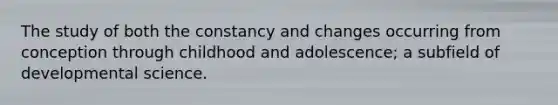 The study of both the constancy and changes occurring from conception through childhood and adolescence; a subfield of developmental science.