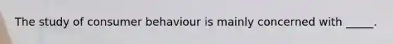 The study of consumer behaviour is mainly concerned with _____.