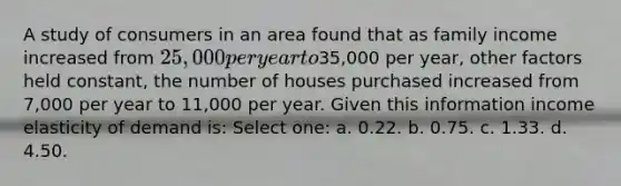 A study of consumers in an area found that as family income increased from 25,000 per year to35,000 per year, other factors held constant, the number of houses purchased increased from 7,000 per year to 11,000 per year. Given this information income elasticity of demand is: Select one: a. 0.22. b. 0.75. c. 1.33. d. 4.50.