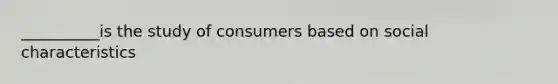 __________is the study of consumers based on social characteristics