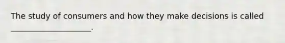 The study of consumers and how they make decisions is called ____________________.