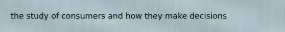 the study of consumers and how they make decisions