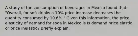 A study of the consumption of beverages in Mexico found​ that: "Overall, for soft drinks a​ 10% price increase decreases the quantity consumed by​ 10.6%." Given this​ information, the price elasticity of demand for soda in Mexico is Is demand price elastic or price​ inelastic? Briefly explain.