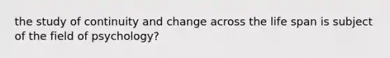 the study of continuity and change across the life span is subject of the field of psychology?