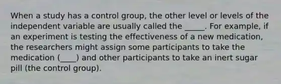 When a study has a control group, the other level or levels of the independent variable are usually called the _____. For example, if an experiment is testing the effectiveness of a new medication, the researchers might assign some participants to take the medication (____) and other participants to take an inert sugar pill (the control group).