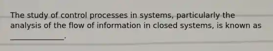 The study of control processes in systems, particularly the analysis of the flow of information in closed systems, is known as ______________.